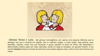 Gémeas Teresa e Luísa - São gémeas monozigóticas, com apenas uma pequena diferença que as
distingue mas que é mantida em segredo. São as melhores amigas, e muito unidas. Duas gémeas vivas,
divertidas, espertas. Foram elas que formaram o grupo, estando na altura no 5ºano. São destemidas e
determinadas embora sejam por vezes, delirantes, vendo em todas as situações, um possível mistério. O seu
caniche Caracol participa em muitas da aventuras e já as ajudou algumas vezes, como no livro Uma Aventura em
Lisboa.
 