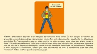 Chico - Entusiasta de desportos e que não gosta de ficar quieto muito tempo. É o mais corajoso e destemido do
grupo. Não tem medo de uma briga, mas nunca com miúdos. Tem um irmão mais velho e a sua família vive dificuldades
económicas. É o "eterno reguila, o pior nas aulas, o melhor no pátio, sem saber o que há-de fazer a tanta energia e
força". Chico não se dava bem com Pedro no princípio, inclusive, começando o primeiro livro numa cena de pancadaria
com ele. Para ele, os amigos são uma segunda família, visto que o ambiente em casa dele não é dos melhores. É sempre
o mais engraçado e descontraído, embora por vezes desconfiando de tudo. É normalmente quem tem mais
"romances". Andava no 6ºano quando se juntou ao grupo.
 