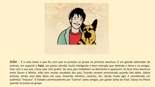 João - É o mais baixo o que fez com que se juntasse ao grupo na primeira aventura. É um grande admirador de
animais, em especial o Faial, um pastor alemão muito inteligente e bem treinado que defende o dono e os amigos.
Vive com a sua avó, numa casa com jardim. Os seus pais trabalham na Alemanha e aparecem no livro Uma Aventura
entre Douro e Minho. João tem muitas saudades dos pais, ficando sempre emocionada quando fala deles. Adora
animais, tendo uma data deles em casa, incluindo ratinhos, canários, etc. Sendo muito ágil, é considerado um
autêntico "macaco". É tratado carinhosamente por "Canina" pelos amigos, por gostar tanto do Faial. Estava no 5ºano
quando se juntou ao grupo.
 