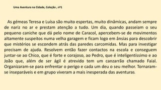 As gémeas Teresa e Luísa são muito espertas, muito dinâmicas, andam sempre
de nariz no ar e prestam atenção a tudo. Um dia, quando passeiam o seu
pequeno caniche que dá pelo nome de Caracol, apercebem-se de movimentos
altamente suspeitos numa velha garagem e ficam logo em ânsias para descobrir
que mistérios se escondem atrás das paredes carcomidas. Mas para investigar
precisam de ajuda. Resolvem então fazer contactos na escola e conseguem
juntar-se ao Chico, que é forte e corajoso, ao Pedro, que é inteligentíssimo e ao
João que, além de ser ágil é atrevido tem um canzarrão chamado Faial.
Organizaram-se para enfrentar o perigo e cada um deu o seu melhor. Tornaram-
se inseparáveis e em grupo viveram a mais inesperada das aventuras.
Uma Aventura na Cidade, Coleção , nº1
 