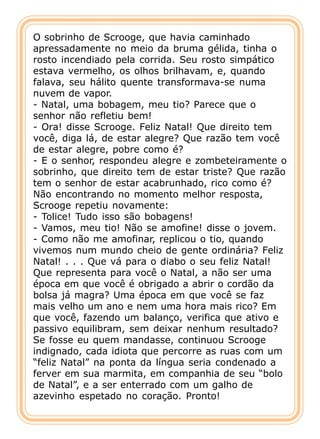 O sobrinho de Scrooge, que havia caminhado
apressadamente no meio da bruma gélida, tinha o
rosto incendiado pela corrida. Seu rosto simpático
estava vermelho, os olhos brilhavam, e, quando
falava, seu hálito quente transformava-se numa
nuvem de vapor.
- Natal, uma bobagem, meu tio? Parece que o
senhor não refletiu bem!
- Ora! disse Scrooge. Feliz Natal! Que direito tem
você, diga lá, de estar alegre? Que razão tem você
de estar alegre, pobre como é?
- E o senhor, respondeu alegre e zombeteiramente o
sobrinho, que direito tem de estar triste? Que razão
tem o senhor de estar acabrunhado, rico como é?
Não encontrando no momento melhor resposta,
Scrooge repetiu novamente:
- Tolice! Tudo isso são bobagens!
- Vamos, meu tio! Não se amofine! disse o jovem.
- Como não me amofinar, replicou o tio, quando
vivemos num mundo cheio de gente ordinária? Feliz
Natal! . . . Que vá para o diabo o seu feliz Natal!
Que representa para você o Natal, a não ser uma
época em que você é obrigado a abrir o cordão da
bolsa já magra? Uma época em que você se faz
mais velho um ano e nem uma hora mais rico? Em
que você, fazendo um balanço, verifica que ativo e
passivo equilibram, sem deixar nenhum resultado?
Se fosse eu quem mandasse, continuou Scrooge
indignado, cada idiota que percorre as ruas com um
“feliz Natal” na ponta da língua seria condenado a
ferver em sua marmita, em companhia de seu “bolo
de Natal”, e a ser enterrado com um galho de
azevinho espetado no coração. Pronto!
 