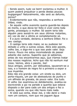 - Sendo assim, tudo vai bem! exclamou a mulher. A
quem poderá prejudicar a perda destas poucas
bugigangas? Naturalmente, não será ao defunto,
penso?
- Evidentemente que não, respondeu a senhora
Dilber, rindo.
- Se aquele velho avarento queria guardá-las depois
de morto, o que devia ter feito é viver como toda
gente, prosseguiu a mulher. Só assim teria tido
alguém para assisti-lo em seus últimos instantes,
em vez de dar o último ai completamente só.
- É a pura verdade, declarou a senhora Dilber. Foi o
seu castigo.
- O castigo teria sido maior, se eu pudesse ter
deitado a unha a outras coisas. Abra este pacote,
velho Joe, e diga-me o que isso pode valer. Seja
franco. Pouco me estou incomodando de passar
adiante dos outros. Suponho que já sabíamos,
antes de nos encontrarmos aqui, que iríamos tratar
dos nossos negócios. Acho que não há nenhum mal
nisso. Vamos, abra o pacote, Joe!
Seus amigos, porém, por delicadeza, opuseram-se a
isso, e o homem de negro foi o primeiro a expor a
sua muamba.
Esta não era grande coisa: um sinete ou dois, um
porta-níqueis, um par de abotoaduras de punho e
um alfinete de gravata, de pouco valor. Era tudo.
O velho Joe examinou-os detidamente, avaliou-os
escrevendo a giz na parede a quantia que estava
disposto a dar para cada um dos artigos e fez a
soma, quando viu que não havia mais nada.
- Aí está sua conta, disse Joe, e não darei a mais
nem um centavo, nem que me joguem água
 