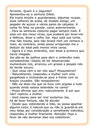fervente. Quem é o seguinte?
Apresentou-se a senhora Dilber.
Ela trazia lençóis e guardanapos, algumas roupas,
duas colheres de prata, de modelo antigo, um
pegador de açúcar e vários pares de calçados. A
conta foi feita na parede, como anteriormente.
- Para as senhoras costumo pagar sempre mais. É
esse um dos meus vícios, que acabará por levar-me
a falência, disse o velho Joe. Aqui está sua conta,
mas não insista, pois não levará nem um centavo a
mais, do contrário, ainda posso arrepender-me e
deduzir do total pelo menos meia coroa.
- Agora é o meu embrulho, Joe! disse a primeira que
havia chegado.
Joe pôs-se de joelhos para abrir o embrulho mais
comodamente. Depois de ter desamarrado
inumeráveis nós, arrancou um grosso e pesado rolo
de tecido escuro.
- Que coisa vem a ser isto aqui? Mosquiteiros?
- Naturalmente, respondeu a mulher com uma
gargalhada e inclinando-se para a frente com os
braços cruzados. São mosquiteiros!
- Não vai dizer-me que os tirou com argolas e tudo
quando ainda estava estendido na cama?
- Posso afirmar que sim, naturalmente. E por que
não? replicou a mulher.
- Você nasceu para ser rica! exclamou Joe,
há de fazer fortuna, não há dúvida!
- Desde que, estendendo a mão, eu possa apanhar
alguma coisa, é natural que eu não ia guardá-la em
meu bolso por consideração a semelhante indivíduo,
respondeu a mulher friamente. Atenção! Faça o
favor de não derramar óleo nos cobertores.
 