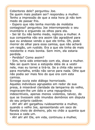 Cobertores dele? perguntou Joe.
De quem mais podiam ser? respondeu a mulher.
Tenho a impressão de que a esta hora já não tem
medo de passar frio.
- Espero que não tenha morrido de moléstia
contagiosa? perguntou Joe interrompendo o seu
inventário e erguendo os olhos para ela.
- Sei lá! Eu não tenho medo, replicou a mulher. A
sua companhia não era assim tão agradável para
que eu andasse vendo o que ele tinha. Oh, pode
morrer de olhar para essa camisa, que não achará
um rasgão, um rustido. Era a que ele tinha de mais
resistente e mais bonita. Sem mim, ela estaria
perdida.
- Perdida? Como assim?
- Sim, teria sido enterrado com ela, disse a mulher.
Não sei quem teve a estúpida idéia de a vestir
nele, mas eu tornei a tirá-la. Se a chita não serve
para mortalha, então não serve para nada. Olhe que
não podia ser mais feio do que era com esta
camisa.
Scrooge ouvia este diálogo horrorizado.
Aqueles indivíduos agrupados em redor de sua
presa, à miserável claridade da lamparina do velho,
inspiravam-lhe um ódio e uma repugnância
indescritíveis, apenas menos violentos, talvez, do
que se tivessem sido imundos demônios em disputa
do seu próprio cadáver.
- Ah! ah! ah! gargalhou ruidosamente a mulher,
quando o velho Joe, apresentando um saco de
flanela cheio de dinheiro, pôs no chão a quantia que
tocava a cada um.
- Ah! ah! ah! Ele, em vida, continuou a mulher,
 