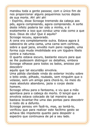 mandou toda a gente passear, com o único fim de
nos proporcionar alguns pequeninos lucros depois
de sua morte. Ah! ah! ah!
- Espírito, disse Scrooge tremendo da cabeça aos
pés, agora compreendo, agora compreendo. A sorte
deste infeliz poderia ter sido a minha, e é
exatamente a isso que conduz uma vida como a que
levo. Deus do céu! Que é aquilo?
Scrooge recuou, apavorado.
A cena era completamente outra. Estava agora à
cabeceira de uma cama, uma cama sem cortinas,
sobre a qual jazia, envolto num pano rasgado, uma
forma cuja muda imobilidade era um lúgubre libelo
contra a natureza.
O quarto estava escuro, bastante escuro para que
se lhe pudessem distinguir os detalhes, embora
Scrooge olhasse para todos os lados, ansioso por
descobrir
aquilo que tal escuridão envolvia.
Uma pálida claridade vinda do exterior incidiu sobre
o leito onde, pilhado, roubado, sem ninguém que o
velasse, sem um amigo para chorá-lo, no meio do
mais absoluto abandono, jazia o corpo deste
homem.
Scrooge olhou para o fantasma, e viu que a mão
apontava para a cabeça do morto. O lençol que a
envolvia estava colocado de tal maneira que
bastava levantar-lhe uma das pontas para descobrir
o rosto do a defunto.
Scrooge pensou em fazê-lo, mas, ao tentá-lo,
verificou que para realizar este facílimo gesto se
achava tão impotente quanto para despedir o
espectro que continuava de pé a seu lado.
 