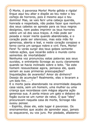 Ó Morte, ó pavorosa Morte! Morte gélida e rígida!
Ergue aqui teu altar e dispõe ao teu redor o teu
cortejo de horrores, pois é mesmo aqui o teu
domínio! Mas, se vais ferir uma cabeça querida,
honrada e respeitada, não podes fazer que nenhum
dos seus cabelos se apreste para os teus negros
desígnios, nem podes imprimir os teus horrores
sobre um só dos seus traços. A mão pode ser
pesada e recair inerte quando abandonada, e o
coração pode ser silencioso, mas esta mão foi
generosa, aberta e leal, e neste coração corajoso e
terno corria um sangue nobre e viril. Fere, Morte!
Fere! Tu verás surgir dos teus golpes somente
nobres ações, que recairão sobre o mundo como
sementes de imortalidade!
Nenhuma voz pronunciou estas palavras aos seus
ouvidos, e entretanto Scrooge as ouviu claramente
quando se havia inclinado sobre o leito. “Se este
homem ressuscitasse agora, pensava ele, quais
seriam as suas primeiras preocupações?
Inquietações de avarento? Amor do dinheiro?
Desejo de acumular? Realmente, elas o levaram a
um belo fim. . . “
E o morto jazia abandonado na enormidade daquela
casa vazia, sem um homem, uma mulher ou uma
criança que recordasse com mágoa alguma ação
generosa sua. A porta miava um gato e debaixo do
fogão ouvia-se um rumor de ratos. O que “eles”
procuravam naquela casa de morte, Scrooge não
ousou pensar.
- Espírito, disse ele, este lugar é pavoroso. Os
ensinamentos que acabo de aprender aqui, jamais
os esquecerei, eu vos juro. Por piedade, afastemo-
 