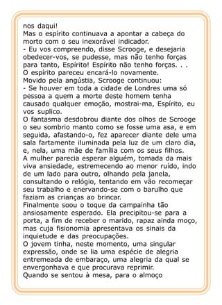 nos daqui!
Mas o espírito continuava a apontar a cabeça do
morto com o seu inexorável indicador.
- Eu vos compreendo, disse Scrooge, e desejaria
obedecer-vos, se pudesse, mas não tenho forças
para tanto, Espírito! Espírito não tenho forças. . .
O espírito pareceu encará-lo novamente.
Movido pela angústia, Scrooge continuou:
- Se houver em toda a cidade de Londres uma só
pessoa a quem a morte deste homem tenha
causado qualquer emoção, mostrai-ma, Espírito, eu
vos suplico.
O fantasma desdobrou diante dos olhos de Scrooge
o seu sombrio manto como se fosse uma asa, e em
seguida, afastando-o, fez aparecer diante dele uma
sala fartamente iluminada pela luz de um claro dia,
e, nela, uma mãe de família com os seus filhos.
A mulher parecia esperar alguém, tomada da mais
viva ansiedade, estremecendo ao menor ruído, indo
de um lado para outro, olhando pela janela,
consultando o relógio, tentando em vão recomeçar
seu trabalho e enervando-se com o barulho que
faziam as crianças ao brincar.
Finalmente soou o toque da campainha tão
ansiosamente esperado. Ela precipitou-se para a
porta, a fim de receber o marido, rapaz ainda moço,
mas cuja fisionomia apresentava os sinais da
inquietude e das preocupações.
O jovem tinha, neste momento, uma singular
expressão, onde se lia uma espécie de alegria
entremeada de embaraço, uma alegria da qual se
envergonhava e que procurava reprimir.
Quando se sentou à mesa, para o almoço
 