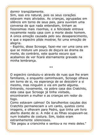 dormir tranqüilamente.
Sim, isso era natural, pois os seus corações
estavam mais aliviados. As crianças, agrupadas em
silêncio em torno de seus pais, para ouvirem uma
conversa de que nada entendiam, tinham as
fisionomias mais risonhas, e a felicidade entrava
novamente nesta casa com a morte deste homem.
A única emoção causada pelo seu desaparecimento,
e que o espectro pôde mostrar, foi uma emoção de
alegria.
- Espírito, disse Scrooge, fazei-me ver uma cena em
que se misture um pouco de doçura ao drama da
morte, do contrário, este quarto escuro que
acabamos de ver ficará eternamente gravado na
minha lembrança.

                         **

O espectro conduziu-o através de ruas que lhe eram
familiares, e enquanto caminhavam, Scrooge olhava
em torno de si, na esperança de se descobrir a si
mesmo, mas ninguém o via em parte alguma.
Entrando, novamente, na pobre casa dos Cratchits,
esta casa que Scrooge já tinha visitado,
encontraram a mulher e as crianças em redor do
fogo.
Como estavam calmos! Os barulhentos caçulas dos
Cratchits permaneciam a um canto, quietos como
imagens, e olhavam para Pedro, que tinha um livro
aberto diante de si. A mãe e as filhas ocupavam-se
num trabalho de costura. Sim, todos eram
estranhamente silenciosos.
“Ele pegou a criancinha e sentou-a no meio deles.”
 