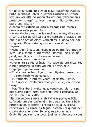 Onde tinha Scrooge ouvido estas palavras? Não as
tinha sonhado! Talvez o jovem Cratchit as tivesse
lido em voz alta no momento em que transpunha a
porta com o espírito. Mas, por que não continuava
ele a sua leitura?
A senhora Cratchit pousou o trabalho na mesa e
passou a mão pelos olhos.
- A cor deste pano me faz mal aos olhos, disse ela.
A cor e a luz da lamparina me cansam a vista, e eu
não queria ter os olhos vermelhos, quando seu pai
chegasse. Deve estar quase na hora de seu
regresso.
- Acho que já passou, respondeu Pedro, fechando o
livro. Mas, tenho a impressão, mamãe, de que, há
já alguns dias, ele está andando mais
vagarosamente que antes.
Novamente se fez silêncio. Ao cabo de um instante,
a mãe prosseguiu com voz mais firme, que
fraquejou apenas uma vez:
- Eu o vi andar bem ligeiro, bem ligeiro mesmo com
. . . com Tinzinho às costas.
- Eu também, e muitas vezes, exclamou Pedro.
- Eu também! exclamaram os pequenos, ao mesmo
tempo.
- Mas Tinzinho é muito leve, continuou ela, e o pai
lhe queria tanto bem que nem sentia cansaço. Ah,
eis seu pai que volta!
Ela precipitou-se para ir abrir-lhe a porta, e Bob,
sufocado em seu cachenê - de que aliás tinha bem
necessidade, o pobre - entrou na sala. Seu chá
esperava-o no canto do fogão, e cada um queria ser
o primeiro a servi-lo. Depois, os pequeninos
Cratchits subiram aos seus joelhos e chegaram seus
 