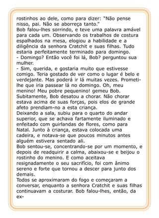 rostinhos ao dele, como para dizer: “Não pense
nisso, pai. Não se aborreça tanto.”
Bob falou-lhes sorrindo, e teve uma palavra amável
para cada um. Observando os trabalhos de costura
espalhados na mesa, elogiou a habilidade e a
diligência da senhora Cratchit e suas filhas. Tudo
estaria perfeitamente terminado para domingo.
- Domingo? Então você foi lá, Bob? perguntou sua
mulher.
- Sim, querida, e gostaria muito que estivesse
comigo. Teria gostado de ver como o lugar é belo e
verdejante. Mas poderá ir lá muitas vezes. Prometi-
lhe que iria passear lá no domingo. Oh, meu
menino! Meu pobre pequenino! gemeu Bob.
Subitamente, Bob desatou a chorar. Não chorar
estava acima de suas forças, pois elos de grande
afeto prendiam-no a esta criança.
Deixando a sala, subiu para o quarto do andar
superior, que se achava fartamente iluminado e
enfeitado com guirlandas de flores, como para
Natal. Junto à criança, estava colocada uma
cadeira, e notava-se que poucos minutos antes
alguém estivera sentado ali.
Bob sentou-se, concentrando-se por um momento, e
depois de readquirir a calma, abaixou-se e beijou o
rostinho do menino. E como aceitava
resignadamente o seu sacrifício, foi com ânimo
sereno e forte que tornou a descer para junto dos
demais.
Todos se aproximaram do fogo e começaram a
conversar, enquanto a senhora Cratchit e suas filhas
continuavam a costurar. Bob falou-lhes, então, da
ex-
 