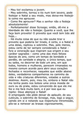 - Meu tio! exclamou o jovem.
- Meu sobrinho, tornou o tio num tom severo, pode
festejar o Natal a seu modo, mas deixa-me festejá-
lo como me aprouver.
- Como lhe aprouver? Mas o senhor não o festeja
absolutamente!
- Perfeitamente! disse Scrooge; então, dê-me a
liberdade de não o festejar. Quanto a você, que lhe
faça bom proveito! O proveito que você tem tido até
hoje...
- Há muita coisa de que eu não soube tirar o
proveito que poderia ter tirado, é certo, e o Natal é
uma delas, replicou o sobrinho. Mas, pelo menos,
estou certo de ter sempre considerado o Natal -
fora a veneração que inspiram sua origem e seu
caráter sagrados - como uma das mais felizes
épocas do ano, como um tempo de bondade e
perdão, de caridade e alegria; o único tempo, que
eu saiba, no decorrer de todo um ano, em que
todos, homens e mulheres, parecem irmanados no
mesmo comum acordo para abrir seus corações
fechados e reconhecer, naqueles que estão abaixo
deles, verdadeiros companheiros no caminho da
vida e não criaturas diferentes, votadas a outros
destinos. Assim, pois, meu tio, embora o Natal não
me tenha posto nos bolsos uma única moeda de
ouro ou de prata, estou convencido de que ele me
fez e me fará muito bem, e é por isso que eu
repito: Deus abençoe o Natal!
O empregado não pôde deixar de aplaudir, de seu
cubículo, o sobrinho de Scrooge, mas, logo a seguir,
caindo em si e notando sua inoportuna intromissão,
pôs-se a remexer as brasas vigorosamente,
 