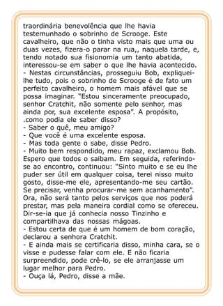 traordinária benevolência que lhe havia
testemunhado o sobrinho de Scrooge. Este
cavalheiro, que não o tinha visto mais que uma ou
duas vezes, fizera-o parar na rua,, naquela tarde, e,
tendo notado sua fisionomia um tanto abatida,
interessou-se em saber o que lhe havia acontecido.
- Nestas circunstâncias, prosseguiu Bob, expliquei-
lhe tudo, pois o sobrinho de Scrooge é de fato um
perfeito cavalheiro, o homem mais afável que se
possa imaginar. “Estou sinceramente preocupado,
senhor Cratchit, não somente pelo senhor, mas
ainda por, sua excelente esposa”. A propósito,
.como podia ele saber disso?
- Saber o quê, meu amigo?
- Que você é uma excelente esposa.
- Mas toda gente o sabe, disse Pedro.
- Muito bem respondido, meu rapaz, exclamou Bob.
Espero que todos o saibam. Em seguida, referindo-
se ao encontro, continuou: “Sinto muito e se eu lhe
puder ser útil em qualquer coisa, terei nisso muito
gosto, disse-me ele, apresentando-me seu cartão.
Se precisar, venha procurar-me sem acanhamento”.
Ora, não será tanto pelos serviços que nos poderá
prestar, mas pela maneira cordial como se ofereceu.
Dir-se-ia que já conhecia nosso Tinzinho e
compartilhava das nossas mágoas.
- Estou certa de que é um homem de bom coração,
declarou a senhora Cratchit.
- E ainda mais se certificaria disso, minha cara, se o
visse e pudesse falar com ele. E não ficaria
surpreendido, pode crê-lo, se ele arranjasse um
lugar melhor para Pedro.
- Ouça lá, Pedro, disse a mãe.
 