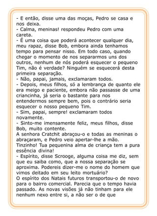 - E então, disse uma das moças, Pedro se casa e
nos deixa.
- Calma, meninas! respondeu Pedro com uma
careta.
- É uma coisa que poderá acontecer qualquer dia,
meu rapaz, disse Bob, embora ainda tenhamos
tempo para pensar nisso. Em todo caso, quando
chegar o momento de nos separarmos uns dos
outros, nenhum de nós poderá esquecer o pequeno
Tim, não é verdade? Ninguém se esquecerá desta
primeira separação.
- Não, papai, jamais, exclamaram todos.
- Depois, meus filhos, só a lembrança de quanto ele
era meigo e paciente, embora não passasse de uma
criancinha, já seria o bastante para nos
entendermos sempre bem, pois o contrário seria
esquecer o nosso pequeno Tim.
- Sim, papai, sempre! exclamaram todos
novamente.
- Sinto-me imensamente feliz, meus filhos, disse
Bob, muito contente.
A senhora Cratchit abraçou-o e todas as meninas o
abraçaram, e Pedro veio apertar-lhe a mão.
Tinzinho! Tua pequenina alma de criança tem a pura
essência divina!
- Espírito, disse Scrooge, alguma coisa me diz, sem
que eu saiba como, que a nossa separação se
aproxima. Podereis dizer-me o nome do homem que
vimos deitado em seu leito mortuário?
O espírito dos Natais futuros transportou-o de novo
para o bairro comercial. Parecia que o tempo havia
passado. As novas visões já não tinham para ele
nenhum nexo entre si, a não ser o de que
 