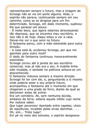 representavam sempre o futuro, mas a imagem de
Scrooge não se via em parte alguma. Aliás, o
espírito não parava, continuando sempre em seu
caminho, como se se dirigisse para um fim
determinado. Scrooge, em dado momento, suplicou-
lhe que parasse um pouco.
- É neste beco, que agora estamos atravessando
tão depressa, que se encontra meu escritório, e
isso não é de hoje. Daqui estou a ver a casa.
Deixai-me ver o que serei no futuro.
O fantasma parou, com a mão estendida para outra
direção.
- A casa está lá, exclamou Scrooge, por que me
apontais para outro local?
O dedo do fantasma continuou inexoravelmente
estendido.
Scrooge correu até à janela do seu escritório
comercial, mas já não era o seu. A mobília tinha
sido mudada, e sentado na poltrona achava-se um
desconhecido.
O fantasma indicava sempre a mesma direção.
Scrooge foi ter com ele, e, perguntando a si mesmo
onde poderia estar o seu próprio futuro,
acompanhou o fantasma até o momento em que
chegaram a uma grade de ferro, diante da qual se
detiveram antes de entrar.
Era um cemitério. Ali, sem nenhuma dúvida,
embaixo da terra, estaria aquele infeliz cujo nome
lhe restava saber.
Que lugar pavoroso! Apertado entre capelas; cheio
de sepulturas, invadido pelas ervas daninhas . . .
Oh, sim... Triste lugar!
Em pé no meio dos túmulos, o espírito designava-
 