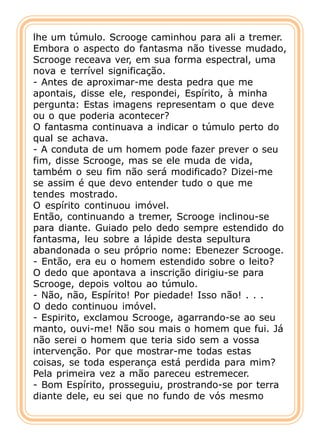 lhe um túmulo. Scrooge caminhou para ali a tremer.
Embora o aspecto do fantasma não tivesse mudado,
Scrooge receava ver, em sua forma espectral, uma
nova e terrível significação.
- Antes de aproximar-me desta pedra que me
apontais, disse ele, respondei, Espírito, à minha
pergunta: Estas imagens representam o que deve
ou o que poderia acontecer?
O fantasma continuava a indicar o túmulo perto do
qual se achava.
- A conduta de um homem pode fazer prever o seu
fim, disse Scrooge, mas se ele muda de vida,
também o seu fim não será modificado? Dizei-me
se assim é que devo entender tudo o que me
tendes mostrado.
O espírito continuou imóvel.
Então, continuando a tremer, Scrooge inclinou-se
para diante. Guiado pelo dedo sempre estendido do
fantasma, leu sobre a lápide desta sepultura
abandonada o seu próprio nome: Ebenezer Scrooge.
- Então, era eu o homem estendido sobre o leito?
O dedo que apontava a inscrição dirigiu-se para
Scrooge, depois voltou ao túmulo.
- Não, não, Espírito! Por piedade! Isso não! . . .
O dedo continuou imóvel.
- Espirito, exclamou Scrooge, agarrando-se ao seu
manto, ouvi-me! Não sou mais o homem que fui. Já
não serei o homem que teria sido sem a vossa
intervenção. Por que mostrar-me todas estas
coisas, se toda esperança está perdida para mim?
Pela primeira vez a mão pareceu estremecer.
- Bom Espírito, prosseguiu, prostrando-se por terra
diante dele, eu sei que no fundo de vós mesmo
 