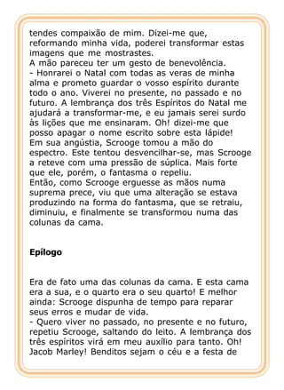 tendes compaixão de mim. Dizei-me que,
reformando minha vida, poderei transformar estas
imagens que me mostrastes.
A mão pareceu ter um gesto de benevolência.
- Honrarei o Natal com todas as veras de minha
alma e prometo guardar o vosso espírito durante
todo o ano. Viverei no presente, no passado e no
futuro. A lembrança dos três Espíritos do Natal me
ajudará a transformar-me, e eu jamais serei surdo
às lições que me ensinaram. Oh! dizei-me que
posso apagar o nome escrito sobre esta lápide!
Em sua angústia, Scrooge tomou a mão do
espectro. Este tentou desvencilhar-se, mas Scrooge
a reteve com uma pressão de súplica. Mais forte
que ele, porém, o fantasma o repeliu.
Então, como Scrooge erguesse as mãos numa
suprema prece, viu que uma alteração se estava
produzindo na forma do fantasma, que se retraiu,
diminuiu, e finalmente se transformou numa das
colunas da cama.


Epílogo


Era de fato uma das colunas da cama. E esta cama
era a sua, e o quarto era o seu quarto! E melhor
ainda: Scrooge dispunha de tempo para reparar
seus erros e mudar de vida.
- Quero viver no passado, no presente e no futuro,
repetiu Scrooge, saltando do leito. A lembrança dos
três espíritos virá em meu auxílio para tanto. Oh!
Jacob Marley! Benditos sejam o céu e a festa de
 