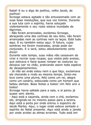 Natal! E eu o digo de joelhos, velho Jacob, de
joelhos!
Scrooge estava agitado e tão entusiasmado com as
suas boas resoluções, que sua voz tremia. Durante
a sua luta com o espírito, havia soluçado
violentamente e seu rosto estava inundado de
lágrimas.
- Não foram arrancadas, exclamou Scrooge,
abraçando uma das cortinas de seu leito, não foram
arrancadas nem as cortinas nem os laços. Está tudo
aqui. E eu também estou aqui. O futuro, cujas
sombras me foram mostradas, ainda pode ser
conjurado. E o será, estou absolutamente certo
disso!
Durante este tempo, suas mãos não cessavam de
virar e revirar suas roupas, que vestia pelo avesso,
que esticava e fazia quase romper as costuras ou
deixava cair no chão, praticando assim toda espécie
de desajeitamentos.
- Já não sei onde estou nem o que faço, exclamava
ele chorando e rindo ao mesmo tempo. Sinto-me
leve como uma pluma, feliz como um rei, alegre
como um canário, estouvado como um homem que
bebeu demais. Boas festas a todos! Um feliz ano a
todos!
Scrooge havia saltado para a sala, e aí parou já
quase sem alento.
- Aqui está a caçarola, ainda com o chá, exclamou
ele, dirigindo-se no mesmo passo para a lareira.
Aqui está a porta por onde entrou o espectro de
Jacob Marley. Aqui, o lugar onde esteve sentado o
espírito do Natal presente. Aqui está ainda a janela
por onde avistei as almas errantes. Tudo está em
 