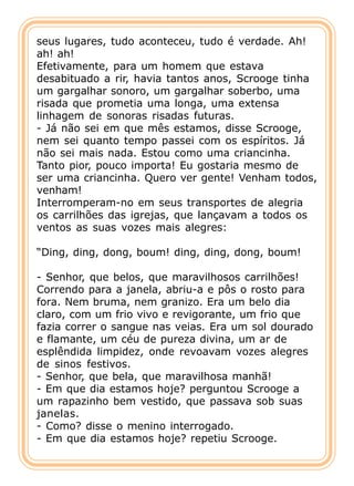seus lugares, tudo aconteceu, tudo é verdade. Ah!
ah! ah!
Efetivamente, para um homem que estava
desabituado a rir, havia tantos anos, Scrooge tinha
um gargalhar sonoro, um gargalhar soberbo, uma
risada que prometia uma longa, uma extensa
linhagem de sonoras risadas futuras.
- Já não sei em que mês estamos, disse Scrooge,
nem sei quanto tempo passei com os espíritos. Já
não sei mais nada. Estou como uma criancinha.
Tanto pior, pouco importa! Eu gostaria mesmo de
ser uma criancinha. Quero ver gente! Venham todos,
venham!
Interromperam-no em seus transportes de alegria
os carrilhões das igrejas, que lançavam a todos os
ventos as suas vozes mais alegres:

“Ding, ding, dong, boum! ding, ding, dong, boum!

- Senhor, que belos, que maravilhosos carrilhões!
Correndo para a janela, abriu-a e pôs o rosto para
fora. Nem bruma, nem granizo. Era um belo dia
claro, com um frio vivo e revigorante, um frio que
fazia correr o sangue nas veias. Era um sol dourado
e flamante, um céu de pureza divina, um ar de
esplêndida limpidez, onde revoavam vozes alegres
de sinos festivos.
- Senhor, que bela, que maravilhosa manhã!
- Em que dia estamos hoje? perguntou Scrooge a
um rapazinho bem vestido, que passava sob suas
janelas.
- Como? disse o menino interrogado.
- Em que dia estamos hoje? repetiu Scrooge.
 