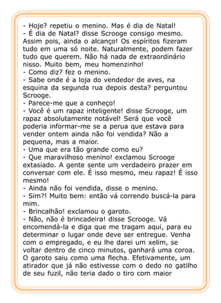 - Hoje? repetiu o menino. Mas é dia de Natal!
- É dia de Natal? disse Scrooge consigo mesmo.
Assim pois, ainda o alcanço! Os espíritos fizeram
tudo em uma só noite. Naturalmente, podem fazer
tudo que querem. Não há nada de extraordinário
nisso. Muito bem, meu homenzinho!
- Como diz? fez o menino.
- Sabe onde é a loja do vendedor de aves, na
esquina da segunda rua depois desta? perguntou
Scrooge.
- Parece-me que a conheço!
- Você é um rapaz inteligente! disse Scrooge, um
rapaz absolutamente notável! Será que você
poderia informar-me se a perua que estava para
vender ontem ainda não foi vendida? Não a
pequena, mas a maior.
- Uma que era tão grande como eu?
- Que maravilhoso menino! exclamou Scrooge
extasiado. A gente sente um verdadeiro prazer em
conversar com ele. É isso mesmo, meu rapaz! É isso
mesmo!
- Ainda não foi vendida, disse o menino.
- Sim?! Muito bem: então vá correndo buscá-la para
mim.
- Brincalhão! exclamou o garoto.
- Não, não é brincadeira! disse Scrooge. Vá
encomendá-la e diga que me tragam aqui, para eu
determinar o lugar onde deve ser entregue. Venha
com o empregado, e eu lhe darei um xelim, se
voltar dentro de cinco minutos, ganhará uma coroa.
O garoto saiu como uma flecha. Efetivamente, um
atirador que já não estivesse com o dedo no gatilho
de seu fuzil, não teria dado o tiro com maior
 
