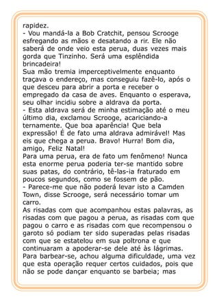 rapidez.
- Vou mandá-la a Bob Cratchit, pensou Scrooge
esfregando as mãos e desatando a rir. Ele não
saberá de onde veio esta perua, duas vezes mais
gorda que Tinzinho. Será uma esplêndida
brincadeira!
Sua mão tremia imperceptivelmente enquanto
traçava o endereço, mas conseguiu fazê-lo, após o
que desceu para abrir a porta e receber o
empregado da casa de aves. Enquanto o esperava,
seu olhar incidiu sobre a aldrava da porta.
- Esta aldrava será de minha estimação até o meu
último dia, exclamou Scrooge, acariciando-a
ternamente. Que boa aparência! Que bela
expressão! É de fato uma aldrava admirável! Mas
eis que chega a perua. Bravo! Hurra! Bom dia,
amigo, Feliz Natal!
Para uma perua, era de fato um fenômeno! Nunca
esta enorme perua poderia ter-se mantido sobre
suas patas, do contrário, tê-las-ia fraturado em
poucos segundos, como se fossem de pão.
- Parece-me que não poderá levar isto a Camden
Town, disse Scrooge, será necessário tomar um
carro.
As risadas com que acompanhou estas palavras, as
risadas com que pagou a perua, as risadas com que
pagou o carro e as risadas com que recompensou o
garoto só podiam ter sido superadas pelas risadas
com que se estatelou em sua poltrona e que
continuaram a apoderar-se dele até às lágrimas.
Para barbear-se, achou alguma dificuldade, uma vez
que esta operação requer certos cuidados, pois que
não se pode dançar enquanto se barbeia; mas
 