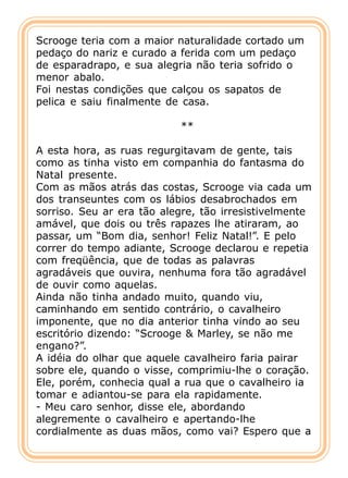 Scrooge teria com a maior naturalidade cortado um
pedaço do nariz e curado a ferida com um pedaço
de esparadrapo, e sua alegria não teria sofrido o
menor abalo.
Foi nestas condições que calçou os sapatos de
pelica e saiu finalmente de casa.

                           **

A esta hora, as ruas regurgitavam de gente, tais
como as tinha visto em companhia do fantasma do
Natal presente.
Com as mãos atrás das costas, Scrooge via cada um
dos transeuntes com os lábios desabrochados em
sorriso. Seu ar era tão alegre, tão irresistivelmente
amável, que dois ou três rapazes lhe atiraram, ao
passar, um “Bom dia, senhor! Feliz Natal!”. E pelo
correr do tempo adiante, Scrooge declarou e repetia
com freqüência, que de todas as palavras
agradáveis que ouvira, nenhuma fora tão agradável
de ouvir como aquelas.
Ainda não tinha andado muito, quando viu,
caminhando em sentido contrário, o cavalheiro
imponente, que no dia anterior tinha vindo ao seu
escritório dizendo: “Scrooge & Marley, se não me
engano?”.
A idéia do olhar que aquele cavalheiro faria pairar
sobre ele, quando o visse, comprimiu-lhe o coração.
Ele, porém, conhecia qual a rua que o cavalheiro ia
tomar e adiantou-se para ela rapidamente.
- Meu caro senhor, disse ele, abordando
alegremente o cavalheiro e apertando-lhe
cordialmente as duas mãos, como vai? Espero que a
 