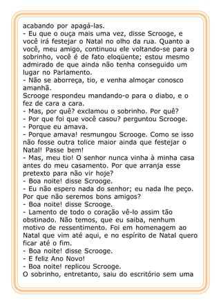 acabando por apagá-las.
- Eu que o ouça mais uma vez, disse Scrooge, e
você irá festejar o Natal no olho da rua. Quanto a
você, meu amigo, continuou ele voltando-se para o
sobrinho, você é de fato eloqüente; estou mesmo
admirado de que ainda não tenha conseguido um
lugar no Parlamento.
- Não se aborreça, tio, e venha almoçar conosco
amanhã.
Scrooge respondeu mandando-o para o diabo, e o
fez de cara a cara.
- Mas, por quê? exclamou o sobrinho. Por quê?
- Por que foi que você casou? perguntou Scrooge.
- Porque eu amava.
- Porque amava! resmungou Scrooge. Como se isso
não fosse outra tolice maior ainda que festejar o
Natal! Passe bem!
- Mas, meu tio! O senhor nunca vinha à minha casa
antes do meu casamento. Por que arranja esse
pretexto para não vir hoje?
- Boa noite! disse Scrooge.
- Eu não espero nada do senhor; eu nada lhe peço.
Por que não seremos bons amigos?
- Boa noite! disse Scrooge.
- Lamento de todo o coração vê-lo assim tão
obstinado. Não temos, que eu saiba, nenhum
motivo de ressentimento. Foi em homenagem ao
Natal que vim até aqui, e no espírito de Natal quero
ficar até o fim.
- Boa noite! disse Scrooge.
- E feliz Ano Novo!
- Boa noite! replicou Scrooge.
O sobrinho, entretanto, saiu do escritório sem uma
 