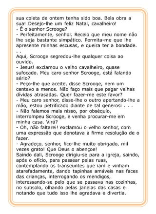 sua coleta de ontem tenha sido boa. Bela obra a
sua! Desejo-lhe um feliz Natal, cavalheiro!
- É o senhor Scrooge?
- Perfeitamente, senhor. Receio que meu nome não
lhe seja bastante simpático. Permita-me que lhe
apresente minhas escusas, e queira ter a bondade.
..
Aqui, Scrooge segredou-lhe qualquer coisa ao
ouvido.
- Jesus! exclamou o velho cavalheiro, quase
sufocado. Meu caro senhor Scrooge, está falando
sério?
- Peço-lhe que aceite, disse Scrooge, nem um
centavo a menos. Não faço mais que pagar velhas
dívidas atrasadas. Quer fazer-me este favor?
- Meu caro senhor, disse-lhe o outro apertando-lhe a
mão, estou petrificado diante de tal generosi . . .
- Não falemos mais nisso, por obséquio,
interrompeu Scrooge, e venha procurar-me em
minha casa. Virá?
- Oh, não faltarei! exclamou o velho senhor, com
uma expressão que denotava a firme resolução de o
fazer.
- Agradeço, senhor, fico-lhe muito obrigado, mil
vezes grato! Que Deus o abençoe!
Saindo dali, Scrooge dirigiu-se para a igreja, saindo,
após o ofício, para passear pelas ruas,
contemplando os transeuntes que iam e vinham
atarefadamente, dando tapinhas amáveis nas faces
das crianças, interrogando os mendigos,
interessando-se pelo que se passava nas cozinhas,
no subsolo, olhando pelas janelas das casas e
notando que tudo isso lhe agradava e divertia.
 