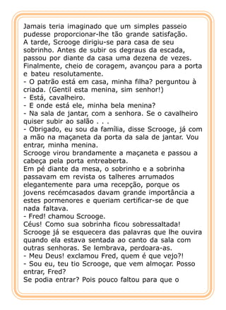 Jamais teria imaginado que um simples passeio
pudesse proporcionar-lhe tão grande satisfação.
A tarde, Scrooge dirigiu-se para casa de seu
sobrinho. Antes de subir os degraus da escada,
passou por diante da casa uma dezena de vezes.
Finalmente, cheio de coragem, avançou para a porta
e bateu resolutamente.
- O patrão está em casa, minha filha? perguntou à
criada. (Gentil esta menina, sim senhor!)
- Está, cavalheiro.
- E onde está ele, minha bela menina?
- Na sala de jantar, com a senhora. Se o cavalheiro
quiser subir ao salão . . .
- Obrigado, eu sou da família, disse Scrooge, já com
a mão na maçaneta da porta da sala de jantar. Vou
entrar, minha menina.
Scrooge virou brandamente a maçaneta e passou a
cabeça pela porta entreaberta.
Em pé diante da mesa, o sobrinho e a sobrinha
passavam em revista os talheres arrumados
elegantemente para uma recepção, porque os
jovens recémcasados davam grande importância a
estes pormenores e queriam certificar-se de que
nada faltava.
- Fred! chamou Scrooge.
Céus! Como sua sobrinha ficou sobressaltada!
Scrooge já se esquecera das palavras que lhe ouvira
quando ela estava sentada ao canto da sala com
outras senhoras. Se lembrava, perdoara-as.
- Meu Deus! exclamou Fred, quem é que vejo?!
- Sou eu, teu tio Scrooge, que vem almoçar. Posso
entrar, Fred?
Se podia entrar? Pois pouco faltou para que o
 