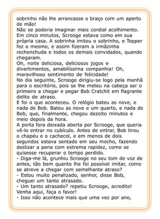 sobrinho não lhe arrancasse o braço com um aperto
de mão!
Não se poderia imaginar mais cordial acolhimento.
Em cinco minutos, Scrooge estava como em sua
própria casa. A sobrinha imitou o sobrinho, e Topper
fez o mesmo, e assim fizeram a irmãzinha
rechonchuda e todos os demais convidados, quando
chegaram.
Oh, noite deliciosa, deliciosos jogos e
divertimentos, amabilíssima companhia! Oh,
maravilhoso sentimento de felicidade!
No dia seguinte, Scrooge dirigiu-se logo pela manhã
para o escritório, pois se lhe meteu na cabeça ser o
primeiro a chegar e pegar Bob Cratchit em flagrante
delito de atraso.
E foi o que aconteceu. O relógio bateu as nove, e
nada de Bob. Bateu as nove e um quarto, e nada de
Bob, que, finalmente, chegou dezoito minutos e
meio depois da hora.
A porta fora deixada aberta por Scrooge, que queria
vê-lo entrar no cubículo. Antes de entrar, Bob tirou
o chapéu e o cachecol, e em menos de dois
segundos estava sentado em seu mocho, fazendo
deslizar a pena com extrema rapidez, como se
quisesse recuperar o tempo perdido.
- Diga-me lá, grunhiu Scrooge no seu tom de voz de
antes, tão bem quanto lhe foi possível imitar, como
se atreve a chegar com semelhante atraso?
- Estou muito penalizado, senhor, disse Bob,
cheguei um tanto atrasado.
- Um tanto atrasado? repetiu Scrooge, acredito!
Venha aqui, faça o favor!
- Isso não acontece mais que uma vez por ano,
 