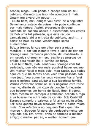 senhor, alegou Bob pondo a cabeça fora do seu
cubículo. Garanto que isso não acontecerá mais.
Ontem me diverti um pouco . . .
- Muito bem, meu amigo! Vou dizer-lhe o seguinte:
Semelhante estado de coisas não pode continuar
por mais tempo! Assim, prosseguiu Scrooge,
saltando da cadeira abaixo e assentando nas costas
de Bob uma tal palmada, que este recuou
cambaleando até a entrada do cubículo, assim... a
partir de hoje os seus vencimentos serão
aumentados.
Bob, a tremer, lançou um olhar para a régua
metálica, e por um instante teve a idéia de dar em
Scrooge uma tremenda pancada, de imobilizá-lo, e
em seguida chamar em seu auxilio as pessoas do
prédio para vestir-lhe a camisa-de-força.
- Um feliz Natal, Bob, continuou Scrooge com tal
seriedade, que não era mais possível haver engano.
Um melhor Natal e mais belo, meu rapaz, que todos
aqueles que há tantos anos você tem passado sob
meu jugo. Vou aumentar seus vencimentos e farei
todo 0 esforço para ajudar a sua laboriosa família.
Vamos conversar sobre os seus negócios esta tarde
mesmo, diante de um copo de ponche fumegante,
que beberemos em honra do Natal, Bob! E agora,
antes mesmo de começar a trabalhar, acenda o fogo
e vá buscar-me outra lata de carvão, Bob Cratchit!
Scrooge cumpriu a palavra, e foi ainda muito além.
Fez tudo quanto havia resolvido fazer e ainda muito
mais. Com referência ao pequeno Tini - que não
morreu -, Scrooge foi para ele verdadeiramente um
segundo pai. Em breve, tinha-se tornado o melhor
amigo, o melhor patrão, o melhor homem que
 