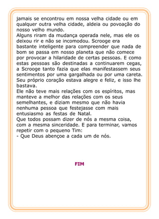 jamais se encontrou em nossa velha cidade ou em
qualquer outra velha cidade, aldeia ou povoação do
nosso velho mundo.
Alguns riram da mudança operada nele, mas ele os
deixou rir e não se incomodou. Scrooge era
bastante inteligente para compreender que nada de
bom se passa em nosso planeta que não comece
por provocar a hilaridade de certas pessoas. E como
estas pessoas são destinadas a continuarem cegas,
a Scrooge tanto fazia que elas manifestassem seus
sentimentos por uma gargalhada ou por uma careta.
Seu próprio coração estava alegre e feliz, e isso lhe
bastava.
Ele não teve mais relações com os espíritos, mas
manteve a melhor das relações com os seus
semelhantes, e diziam mesmo que não havia
nenhuma pessoa que festejasse com mais
entusiasmo as festas de Natal.
Que todos possam dizer de nós a mesma coisa,
com a mesma sinceridade. E para terminar, vamos
repetir com o pequeno Tim:
- Que Deus abençoe a cada um de nós.




                        FIM
 