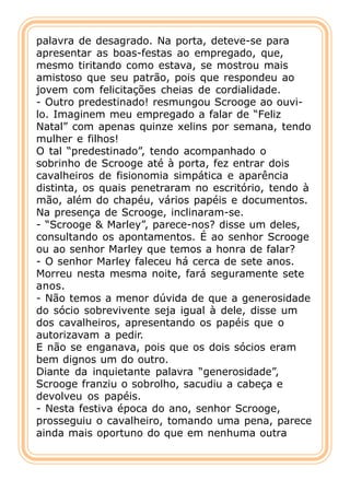 palavra de desagrado. Na porta, deteve-se para
apresentar as boas-festas ao empregado, que,
mesmo tiritando como estava, se mostrou mais
amistoso que seu patrão, pois que respondeu ao
jovem com felicitações cheias de cordialidade.
- Outro predestinado! resmungou Scrooge ao ouvi-
lo. Imaginem meu empregado a falar de “Feliz
Natal” com apenas quinze xelins por semana, tendo
mulher e filhos!
O tal “predestinado”, tendo acompanhado o
sobrinho de Scrooge até à porta, fez entrar dois
cavalheiros de fisionomia simpática e aparência
distinta, os quais penetraram no escritório, tendo à
mão, além do chapéu, vários papéis e documentos.
Na presença de Scrooge, inclinaram-se.
- “Scrooge & Marley”, parece-nos? disse um deles,
consultando os apontamentos. É ao senhor Scrooge
ou ao senhor Marley que temos a honra de falar?
- O senhor Marley faleceu há cerca de sete anos.
Morreu nesta mesma noite, fará seguramente sete
anos.
- Não temos a menor dúvida de que a generosidade
do sócio sobrevivente seja igual à dele, disse um
dos cavalheiros, apresentando os papéis que o
autorizavam a pedir.
E não se enganava, pois que os dois sócios eram
bem dignos um do outro.
Diante da inquietante palavra “generosidade”,
Scrooge franziu o sobrolho, sacudiu a cabeça e
devolveu os papéis.
- Nesta festiva época do ano, senhor Scrooge,
prosseguiu o cavalheiro, tomando uma pena, parece
ainda mais oportuno do que em nenhuma outra
 
