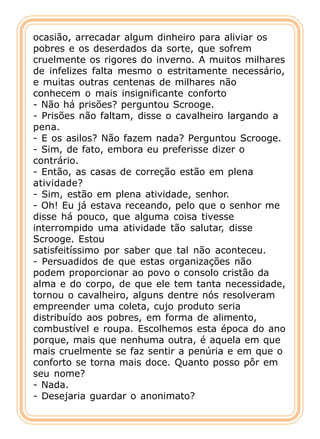 ocasião, arrecadar algum dinheiro para aliviar os
pobres e os deserdados da sorte, que sofrem
cruelmente os rigores do inverno. A muitos milhares
de infelizes falta mesmo o estritamente necessário,
e muitas outras centenas de milhares não
conhecem o mais insignificante conforto
- Não há prisões? perguntou Scrooge.
- Prisões não faltam, disse o cavalheiro largando a
pena.
- E os asilos? Não fazem nada? Perguntou Scrooge.
- Sim, de fato, embora eu preferisse dizer o
contrário.
- Então, as casas de correção estão em plena
atividade?
- Sim, estão em plena atividade, senhor.
- Oh! Eu já estava receando, pelo que o senhor me
disse há pouco, que alguma coisa tivesse
interrompido uma atividade tão salutar, disse
Scrooge. Estou
satisfeitíssimo por saber que tal não aconteceu.
- Persuadidos de que estas organizações não
podem proporcionar ao povo o consolo cristão da
alma e do corpo, de que ele tem tanta necessidade,
tornou o cavalheiro, alguns dentre nós resolveram
empreender uma coleta, cujo produto seria
distribuído aos pobres, em forma de alimento,
combustível e roupa. Escolhemos esta época do ano
porque, mais que nenhuma outra, é aquela em que
mais cruelmente se faz sentir a penúria e em que o
conforto se torna mais doce. Quanto posso pôr em
seu nome?
- Nada.
- Desejaria guardar o anonimato?
 
