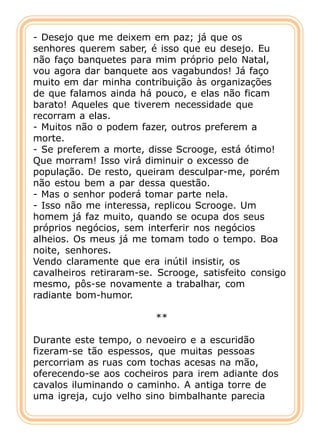 - Desejo que me deixem em paz; já que os
senhores querem saber, é isso que eu desejo. Eu
não faço banquetes para mim próprio pelo Natal,
vou agora dar banquete aos vagabundos! Já faço
muito em dar minha contribuição às organizações
de que falamos ainda há pouco, e elas não ficam
barato! Aqueles que tiverem necessidade que
recorram a elas.
- Muitos não o podem fazer, outros preferem a
morte.
- Se preferem a morte, disse Scrooge, está ótimo!
Que morram! Isso virá diminuir o excesso de
população. De resto, queiram desculpar-me, porém
não estou bem a par dessa questão.
- Mas o senhor poderá tomar parte nela.
- Isso não me interessa, replicou Scrooge. Um
homem já faz muito, quando se ocupa dos seus
próprios negócios, sem interferir nos negócios
alheios. Os meus já me tomam todo o tempo. Boa
noite, senhores.
Vendo claramente que era inútil insistir, os
cavalheiros retiraram-se. Scrooge, satisfeito consigo
mesmo, pôs-se novamente a trabalhar, com
radiante bom-humor.

                         **

Durante este tempo, o nevoeiro e a escuridão
fizeram-se tão espessos, que muitas pessoas
percorriam as ruas com tochas acesas na mão,
oferecendo-se aos cocheiros para irem adiante dos
cavalos iluminando o caminho. A antiga torre de
uma igreja, cujo velho sino bimbalhante parecia
 
