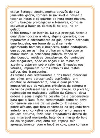 espiar Scrooge continuamente através de sua
janelinha gótica, tornara-se invisível e pôs-se a
tocar as horas e os quartos de hora entre nuvens,
com vibrações prolongadas e trêmulas, como se
estivesse a bater os dentes lá no alto, no ar
gelado.
O frio tornava-se intenso. Na rua principal, sobre a
qual desembocava a viela, alguns operários, que
reparavam o encanamento do gás, haviam acendido
uma fogueira, em torno da qual se haviam
aglomerado homens e mulheres, todos andrajosos,
que aqueciam as mãos e olhavam o fogo com ar
maravilhado. O bebedouro público, vendo-se
abandonado, resolveu congelar-se. Os luminosos
dos magazines, onde as bagas e as folhas de
azevinho estavam sob o calor das lâmpadas nas
vitrinas, imprimiam rubros reflexos nos rostos
pálidos dos transeuntes.
As vitrinas dos restaurantes e dos bares ofereciam
aos olhos uma apresentação esplêndida, um
espetáculo deslumbrante, com o qual parecia
impossível que os vulgares princípios da compra e
da venda pudessem ter a menor relação. O prefeito,
repimpado no majestoso edifício da Câmara, dava
ordens a seus cinqüenta cozinheiros e despenseiros
para que o Natal fosse comemorado como se deve
comemorar na casa de um prefeito. E mesmo o
pobre alfaiate, que fora condenado na segunda-feira
anterior a cinco xelins de multa por embriaguez e
arruaça noturna, fazia seus preparativos dentro de
sua miserável mansarda, batendo a massa do bolo
do dia seguinte, enquanto sua esposa saía
apressadamente, com o bebê ao colo, para comprar
 