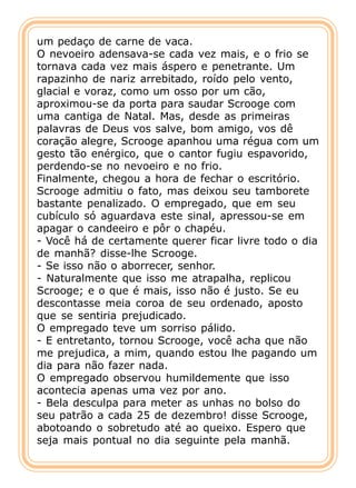 um pedaço de carne de vaca.
O nevoeiro adensava-se cada vez mais, e o frio se
tornava cada vez mais áspero e penetrante. Um
rapazinho de nariz arrebitado, roído pelo vento,
glacial e voraz, como um osso por um cão,
aproximou-se da porta para saudar Scrooge com
uma cantiga de Natal. Mas, desde as primeiras
palavras de Deus vos salve, bom amigo, vos dê
coração alegre, Scrooge apanhou uma régua com um
gesto tão enérgico, que o cantor fugiu espavorido,
perdendo-se no nevoeiro e no frio.
Finalmente, chegou a hora de fechar o escritório.
Scrooge admitiu o fato, mas deixou seu tamborete
bastante penalizado. O empregado, que em seu
cubículo só aguardava este sinal, apressou-se em
apagar o candeeiro e pôr o chapéu.
- Você há de certamente querer ficar livre todo o dia
de manhã? disse-lhe Scrooge.
- Se isso não o aborrecer, senhor.
- Naturalmente que isso me atrapalha, replicou
Scrooge; e o que é mais, isso não é justo. Se eu
descontasse meia coroa de seu ordenado, aposto
que se sentiria prejudicado.
O empregado teve um sorriso pálido.
- E entretanto, tornou Scrooge, você acha que não
me prejudica, a mim, quando estou lhe pagando um
dia para não fazer nada.
O empregado observou humildemente que isso
acontecia apenas uma vez por ano.
- Bela desculpa para meter as unhas no bolso do
seu patrão a cada 25 de dezembro! disse Scrooge,
abotoando o sobretudo até ao queixo. Espero que
seja mais pontual no dia seguinte pela manhã.
 