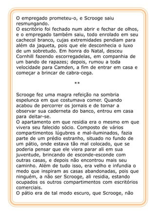 O empregado prometeu-o, e Scrooge saiu
resmungando.
O escritório foi fechado num abrir e fechar de olhos,
e o empregado também saiu, todo enrolado em seu
cachecol branco, cujas extremidades pendiam para
além da jaqueta, pois que ele desconhecia o luxo
de um sobretudo. Em honra do Natal, desceu
Cornhill fazendo escorregadelas, em companhia de
um bando de rapazes; depois, rumou a toda
velocidade para Camden, a fim de entrar em casa e
começar a brincar de cabra-cega.

                         **

Scrooge fez uma magra refeição na sombria
espelunca em que costumava comer. Quando
acabou de percorrer os jornais e de tornar a
observar sua caderneta do banco, entrou em casa
para deitar-se.
O apartamento em que residia era o mesmo em que
vivera seu falecido sócio. Composto de vários
compartimentos lúgubres e mal-iluminados, fazia
parte de um prédio estranho, situado no fundo de
um pátio, onde estava tão mal colocado, que se
poderia pensar que ele viera parar ali em sua
juventude, brincando de esconde-esconde com
outras casas, e depois não encontrou mais seu
caminho. Além de tudo isso, era velho e infundia o
medo que inspiram as casas abandonadas, pois que
ninguém, a não ser Scrooge, ali residia, estando
ocupados os outros compartimentos com escritórios
comerciais.
O pátio era de tal modo escuro, que Scrooge, não
 