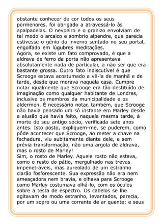 obstante conhecer de cor todos os seus
pormenores, foi obrigado a atravessá-lo às
apalpadelas. O nevoeiro e o granizo envolviam de
tal modo o arcaico e sombrio alpendre, que parecia
estivesse o gênio do inverno sentado no seu portal,
engolfado em lúgubres meditações.
Agora, se existe um fato comprovado, é que a
aldrava de ferro da porta não apresentava
absolutamente nada de particular, a não ser que era
bastante grossa. Outro fato indiscutível é que
Scrooge estava acostumado a vê-la de manhã e de
tarde, desde que morava naquela casa. Cumpre
notar igualmente que Scrooge era tão destituído de
imaginação como qualquer habitante de Londres,
inclusive os membros da municipalidade e os
aldermen. É necessário notar, também, que Scrooge
não havia pensado um só instante em Marley desde
a alusão que havia feito, naquela mesma tarde, à
morte de seu antigo sócio, verificada sete anos
antes. Isto posto, expliquem-me, se puderem, como
pôde acontecer que Scrooge, ao meter a chave na
fechadura, viu subitamente diante dele, e sem
prévia transformação, não uma argola de aldrava,
mas o rosto de Marley!
Sim, o rosto de Marley. Aquele rosto não estava,
como o resto do pátio, mergulhado nas trevas
impenetráveis, mas aureolado de um estranho
clarão fosforescente. Sua expressão não era nem
ameaçadora nem bravia, e olhava para Scrooge
como Marley costumava olhá-lo, com os óculos
sobre a testa de espectro. Os cabelos se lhe
agitavam de modo estranho, levantados, parecia,
por um sopro ou uma corrente de ar quente; e seus
 