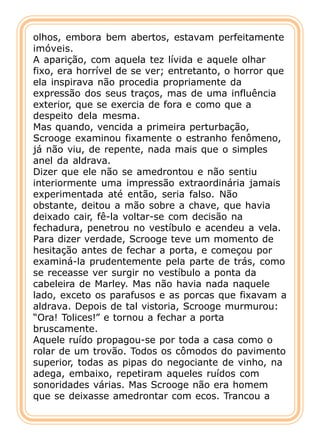 olhos, embora bem abertos, estavam perfeitamente
imóveis.
A aparição, com aquela tez lívida e aquele olhar
fixo, era horrível de se ver; entretanto, o horror que
ela inspirava não procedia propriamente da
expressão dos seus traços, mas de uma influência
exterior, que se exercia de fora e como que a
despeito dela mesma.
Mas quando, vencida a primeira perturbação,
Scrooge examinou fixamente o estranho fenômeno,
já não viu, de repente, nada mais que o simples
anel da aldrava.
Dizer que ele não se amedrontou e não sentiu
interiormente uma impressão extraordinária jamais
experimentada até então, seria falso. Não
obstante, deitou a mão sobre a chave, que havia
deixado cair, fê-la voltar-se com decisão na
fechadura, penetrou no vestíbulo e acendeu a vela.
Para dizer verdade, Scrooge teve um momento de
hesitação antes de fechar a porta, e começou por
examiná-la prudentemente pela parte de trás, como
se receasse ver surgir no vestíbulo a ponta da
cabeleira de Marley. Mas não havia nada naquele
lado, exceto os parafusos e as porcas que fixavam a
aldrava. Depois de tal vistoria, Scrooge murmurou:
“Ora! Tolices!” e tornou a fechar a porta
bruscamente.
Aquele ruído propagou-se por toda a casa como o
rolar de um trovão. Todos os cômodos do pavimento
superior, todas as pipas do negociante de vinho, na
adega, embaixo, repetiram aqueles ruídos com
sonoridades várias. Mas Scrooge não era homem
que se deixasse amedrontar com ecos. Trancou a
 
