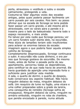 porta, atravessou o vestíbulo e subiu a escada
calmamente, protegendo a vela.
Costuma-se falar algumas vezes das escadas
antigas, pelas quais poderia passar facilmente um
carro puxado por seis cavalos. Pois bem: eu posso
afirmar que na escada de Scrooge se teria podido
fazer passar um carro grande, e até mesmo pô-lo
atravessado, com os varais para a parede e a
traseira para o lado da balaustrada: haveria todo o
espaço necessário, e mais ainda.
Foi talvez por esta razão que Scrooge pareceu ver
um carro fúnebre subir diante dele, na escuridão.
Meia dúzia de lampiões teriam sido insuficientes
para aclarar os enormes baixos da escada:
imaginem agora o que poderia fazer aquela simples
velinha de Scrooge.
Completamente despreocupado, Scrooge continuava
a subir. A escuridão não custa dinheiro, e era por
isso que Scrooge gostava da escuridão. Do mesmo
modo, antes de fechar a pesada porta do seu
apartamento, percorreu todas as dependências,
para certificar-se de que nada havia de anormal. Ele
havia guardado da aparição uma impressão forte o
suficiente para justificar esta medida.
A sala, o quarto de dormir, o quarto de despejo,
tudo conservava seu aspecto habitual. Não havia
ninguém debaixo da mesa, ninguém debaixo do
sofá. Um resquício de lume no fogão, uma xícara e
uma colher preparadas sobre a grade da lareira,
uma canequinha de remédio (Scrooge sofria de
enxaqueca). Ninguém debaixo da cama, ninguém no
armário embutido, ninguém no robe de chambre,
que pendia encostado à parede, numa atitude
 