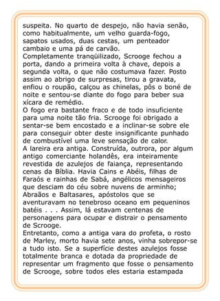 suspeita. No quarto de despejo, não havia senão,
como habitualmente, um velho guarda-fogo,
sapatos usados, duas cestas, um penteador
cambaio e uma pá de carvão.
Completamente tranqüilizado, Scrooge fechou a
porta, dando a primeira volta à chave, depois a
segunda volta, o que não costumava fazer. Posto
assim ao abrigo de surpresas, tirou a gravata,
enfiou o roupão, calçou as chinelas, pôs o boné de
noite e sentou-se diante do fogo para beber sua
xícara de remédio.
O fogo era bastante fraco e de todo insuficiente
para uma noite tão fria. Scrooge foi obrigado a
sentar-se bem encostado e a inclinar-se sobre ele
para conseguir obter deste insignificante punhado
de combustível uma leve sensação de calor.
A lareira era antiga. Construída, outrora, por algum
antigo comerciante holandês, era inteiramente
revestida de azulejos de faiança, representando
cenas da Bíblia. Havia Cains e Abéis, filhas de
Faraós e rainhas de Sabá, angélicos mensageiros
que desciam do céu sobre nuvens de arminho;
Abraãos e Baltasares, apóstolos que se
aventuravam no tenebroso oceano em pequeninos
batéis . . . Assim, lá estavam centenas de
personagens para ocupar e distrair o pensamento
de Scrooge.
Entretanto, como a antiga vara do profeta, o rosto
de Marley, morto havia sete anos, vinha sobrepor-se
a tudo isto. Se a superfície destes azulejos fosse
totalmente branca e dotada da propriedade de
representar um fragmento que fosse o pensamento
de Scrooge, sobre todos eles estaria estampada
 