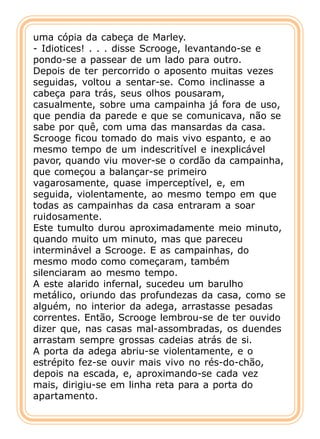 uma cópia da cabeça de Marley.
- Idiotices! . . . disse Scrooge, levantando-se e
pondo-se a passear de um lado para outro.
Depois de ter percorrido o aposento muitas vezes
seguidas, voltou a sentar-se. Como inclinasse a
cabeça para trás, seus olhos pousaram,
casualmente, sobre uma campainha já fora de uso,
que pendia da parede e que se comunicava, não se
sabe por quê, com uma das mansardas da casa.
Scrooge ficou tomado do mais vivo espanto, e ao
mesmo tempo de um indescritível e inexplicável
pavor, quando viu mover-se o cordão da campainha,
que começou a balançar-se primeiro
vagarosamente, quase imperceptível, e, em
seguida, violentamente, ao mesmo tempo em que
todas as campainhas da casa entraram a soar
ruidosamente.
Este tumulto durou aproximadamente meio minuto,
quando muito um minuto, mas que pareceu
interminável a Scrooge. E as campainhas, do
mesmo modo como começaram, também
silenciaram ao mesmo tempo.
A este alarido infernal, sucedeu um barulho
metálico, oriundo das profundezas da casa, como se
alguém, no interior da adega, arrastasse pesadas
correntes. Então, Scrooge lembrou-se de ter ouvido
dizer que, nas casas mal-assombradas, os duendes
arrastam sempre grossas cadeias atrás de si.
A porta da adega abriu-se violentamente, e o
estrépito fez-se ouvir mais vivo no rés-do-chão,
depois na escada, e, aproximando-se cada vez
mais, dirigiu-se em linha reta para a porta do
apartamento.
 