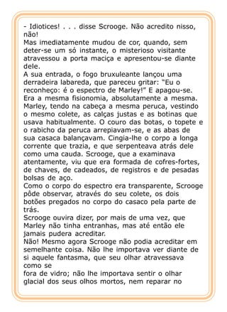- Idiotices! . . . disse Scrooge. Não acredito nisso,
não!
Mas imediatamente mudou de cor, quando, sem
deter-se um só instante, o misterioso visitante
atravessou a porta maciça e apresentou-se diante
dele.
A sua entrada, o fogo bruxuleante lançou uma
derradeira labareda, que pareceu gritar: “Eu o
reconheço: é o espectro de Marley!” E apagou-se.
Era a mesma fisionomia, absolutamente a mesma.
Marley, tendo na cabeça a mesma peruca, vestindo
o mesmo colete, as calças justas e as botinas que
usava habitualmente. O couro das botas, o topete e
o rabicho da peruca arrepiavam-se, e as abas de
sua casaca balançavam. Cingia-lhe o corpo a longa
corrente que trazia, e que serpenteava atrás dele
como uma cauda. Scrooge, que a examinava
atentamente, viu que era formada de cofres-fortes,
de chaves, de cadeados, de registros e de pesadas
bolsas de aço.
Como o corpo do espectro era transparente, Scrooge
pôde observar, através do seu colete, os dois
botões pregados no corpo do casaco pela parte de
trás.
Scrooge ouvira dizer, por mais de uma vez, que
Marley não tinha entranhas, mas até então ele
jamais pudera acreditar.
Não! Mesmo agora Scrooge não podia acreditar em
semelhante coisa. Não lhe importava ver diante de
si aquele fantasma, que seu olhar atravessava
como se
fora de vidro; não lhe importava sentir o olhar
glacial dos seus olhos mortos, nem reparar no
 