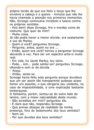 próprio tecido de que era feito o lenço que lhe
envolvia a cabeça e o queixo - minúcia que não lhe
havia chamado a atenção nos primeiros momentos.
Não, Scrooge continuava incrédulo e lutava contra
os próprios sentidos.
- Pois bem! disse Scrooge, frio e mordaz como de
costume. Que quer de mim?
- Muita coisa.
Já não podia haver a menor dúvida: era exatamente
a voz de Marley.
- Quem é você? perguntou Scrooge.
- Pergunta, antes, quem eu era ...
- Então, quem era você? tornou a perguntar Scrooge
elevando a voz. Para ser um espectro acho-o muito
real.
- Em vida, fui Jacob Marley, teu sócio.
- Pode... sim... pode sentar-se? perguntou Scrooge,
olhando-o com ar de dúvida.
- Posso.
- Então, sente-se.
Scrooge havia feito esta pergunta porque duvidava
que um ser assim tão transparente pudesse acaso
tomar um assento, o que obrigaria seu visitante, no
caso de impossibilidade, a uma explicação bastante
embaraçosa.
O fantasma, porém, sentou-se do outro lado da
lareira, com a maior naturalidade deste mundo.
- Não acreditas em mim? perguntou ele.
- É claro que não, respondeu Scrooge.
- Que provas desejas da realidade da minha
presença, fora do testemunho dos teus sentidos?
- Nem sei.
- Por que duvidas dos teus sentidos?
 