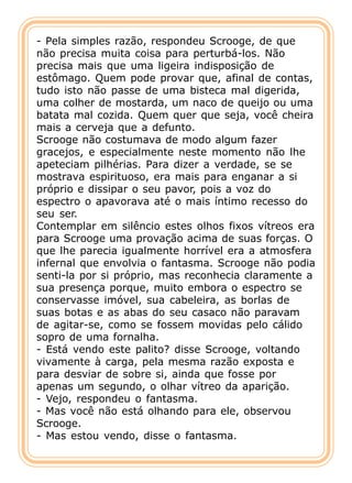 - Pela simples razão, respondeu Scrooge, de que
não precisa muita coisa para perturbá-los. Não
precisa mais que uma ligeira indisposição de
estômago. Quem pode provar que, afinal de contas,
tudo isto não passe de uma bisteca mal digerida,
uma colher de mostarda, um naco de queijo ou uma
batata mal cozida. Quem quer que seja, você cheira
mais a cerveja que a defunto.
Scrooge não costumava de modo algum fazer
gracejos, e especialmente neste momento não lhe
apeteciam pilhérias. Para dizer a verdade, se se
mostrava espirituoso, era mais para enganar a si
próprio e dissipar o seu pavor, pois a voz do
espectro o apavorava até o mais íntimo recesso do
seu ser.
Contemplar em silêncio estes olhos fixos vítreos era
para Scrooge uma provação acima de suas forças. O
que lhe parecia igualmente horrível era a atmosfera
infernal que envolvia o fantasma. Scrooge não podia
senti-la por si próprio, mas reconhecia claramente a
sua presença porque, muito embora o espectro se
conservasse imóvel, sua cabeleira, as borlas de
suas botas e as abas do seu casaco não paravam
de agitar-se, como se fossem movidas pelo cálido
sopro de uma fornalha.
- Está vendo este palito? disse Scrooge, voltando
vivamente à carga, pela mesma razão exposta e
para desviar de sobre si, ainda que fosse por
apenas um segundo, o olhar vítreo da aparição.
- Vejo, respondeu o fantasma.
- Mas você não está olhando para ele, observou
Scrooge.
- Mas estou vendo, disse o fantasma.
 