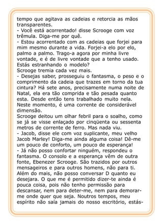 tempo que agitava as cadeias e retorcia as mãos
transparentes.
- Você está acorrentado! disse Scrooge com voz
trêmula. Diga-me por quê.
- Estou acorrentado com as cadeias que forjei para
mim mesmo durante a vida. Forjei-a elo por elo,
palmo a palmo. Trago-a agora por minha livre
vontade, e é de livre vontade que a tenho usado.
Estás estranhando o modelo?
Scrooge tremia cada vez mais.
- Desejas saber, prosseguiu o fantasma, o peso e o
comprimento da cadeia que trazes em torno da tua
cintura? Há sete anos, precisamente numa noite de
Natal, ela era tão comprida e tão pesada quanto
esta. Desde então tens trabalhado muito nela.
Neste momento, é uma corrente de considerável
dimensão.
Scrooge deitou um olhar febril para o soalho, como
se já se visse enlaçado por cinqüenta ou sessenta
metros de corrente de ferro. Mas nada viu.
- Jacob, disse ele com voz suplicante, meu velho
Jacob Marley! Diga-me ainda alguma coisa! Dê-me
um pouco de conforto, um pouco de esperança!
- Já não posso confortar ninguém, respondeu o
fantasma. O consolo e a esperança vêm de outra
fonte, Ebenezer Scrooge. São trazidos por outros
mensageiros e para outros homens, não para ti.
Além do mais, não posso conversar D quanto eu
desejara. O que me é permitido dizer-te ainda é
pouca coisa, pois não tenho permissão para
descansar, nem para deter-me, nem para demorar-
me onde quer que seja. Noutros tempos, meu
espírito não saía jamais do nosso escritório, estás-
 