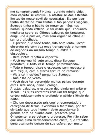 me compreendendo? Nunca, durante minha vida,
meu espírito se resolveu a afastar-se dos estreitos
limites do nosso covil de negociatas. Eis por que
tenho diante de mim tantas e tão penosas viagens.
Scrooge tinha o hábito de meter as mãos nos
bolsos, quando refletia; e foi assim que, enquanto
meditava sobre as últimas palavras do fantasma,
dirigiu-lhe a palavra, mas sem erguer os olhos e
sempre ajoelhado.
- É preciso que você tenha sido bem lento, Jacob!
observou ele com voz onde transparecia o homem
de negócios ao mesmo tempo humilde e
obsequioso.
- Bem lento! repetiu o espectro.
- Você morreu há sete anos, disse Scrooge
pensativo, e todo esse tempo perambulando?
- Todo o tempo, disse o espectro; sem repouso e
sem trégua, com a eterna tortura do remorso.
- Viaja com rapidez? perguntou Scrooge.
- Nas asas do vento.
- Você deve ter percorrido muitos países durante
estes sete anos, disse Scrooge.
A estas palavras, o espectro deu ainda um grito e
sacudiu as suas correntes com um tal fragor, que
cortou ruidosamente o profundo e gélido silêncio da
noite.
- Oh, um desgraçado prisioneiro, acorrentado e
carregado de ferros! exclamou o fantasma, por ter
olvidado que todo homem deve associar-se à
grande obra da humanidade, prescrita pelo
Onipotente, e perpetuar o progresso. Por não saber
que uma alma verdadeiramente cristã, que trabalha
generosamente dentro de sua esfera, por muito
 