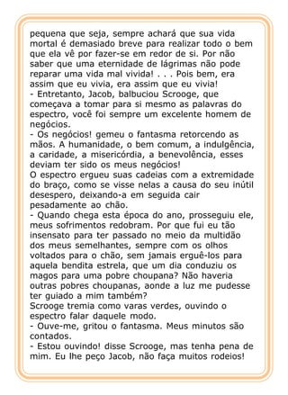 pequena que seja, sempre achará que sua vida
mortal é demasiado breve para realizar todo o bem
que ela vê por fazer-se em redor de si. Por não
saber que uma eternidade de lágrimas não pode
reparar uma vida mal vivida! . . . Pois bem, era
assim que eu vivia, era assim que eu vivia!
- Entretanto, Jacob, balbuciou Scrooge, que
começava a tomar para si mesmo as palavras do
espectro, você foi sempre um excelente homem de
negócios.
- Os negócios! gemeu o fantasma retorcendo as
mãos. A humanidade, o bem comum, a indulgência,
a caridade, a misericórdia, a benevolência, esses
deviam ter sido os meus negócios!
O espectro ergueu suas cadeias com a extremidade
do braço, como se visse nelas a causa do seu inútil
desespero, deixando-a em seguida cair
pesadamente ao chão.
- Quando chega esta época do ano, prosseguiu ele,
meus sofrimentos redobram. Por que fui eu tão
insensato para ter passado no meio da multidão
dos meus semelhantes, sempre com os olhos
voltados para o chão, sem jamais erguê-los para
aquela bendita estrela, que um dia conduziu os
magos para uma pobre choupana? Não haveria
outras pobres choupanas, aonde a luz me pudesse
ter guiado a mim também?
Scrooge tremia como varas verdes, ouvindo o
espectro falar daquele modo.
- Ouve-me, gritou o fantasma. Meus minutos são
contados.
- Estou ouvindo! disse Scrooge, mas tenha pena de
mim. Eu lhe peço Jacob, não faça muitos rodeios!
 