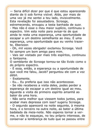 — Seria difícil dizer por que é que estou aparecendo
diante de ti sob forma visível. Aliás, por mais de
uma vez já me sentei a teu lado, invisivelmente.
Esta revelação foi assustadora. Scrooge,
estremecendo, enxugou a testa banhada de suor.
- Mas não é esse o meu maior suplício, continuou o
espectro. Vim esta noite para avisar-te de que
ainda te resta uma esperança, uma oportunidade de
escapar a um destino semelhante ao meu. É uma
esperança, uma oportunidade que eu venho trazer-
te, Ebenezer.
- Oh, mil vezes obrigado! exclamou Scrooge. Você
foi sempre um bom amigo para mim.
- Vais ser visitado por mais três espíritos, continuou
o fantasma.
O semblante de Scrooge tornou-se tão lívido como o
do próprio espectro.
- É essa, então, a esperança ou a oportunidade de
que você me falou, Jacob? perguntou ele com a voz
débil.
- Exatamente.
- Eu... Eu preferia que isso não acontecesse.
- Se não receberes a visita deles, podes perder a
esperança de escapar a um destino igual ao meu.
Aguarda a visita do primeiro espírito amanhã ao
bater da uma hora.
- Não seria melhor que viessem todos juntos, para
acabar mais depressa com isso? sugeriu Scrooge.
- O segundo aparecerá na noite seguinte, à mesma
hora, e o terceiro na outra noite, ao bater a última
badalada da meia-noite. Não esperes tornar a ver-
me, e não te esqueças, no teu próprio interesse, de
conservar a lembrança de tudo que se passou entre
 