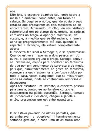 nós.
Dito isto, o espectro apanhou seu lenço sobre a
mesa e o amarrou, como antes, em torno da
cabeça. Scrooge só o notou, quando ouviu o seco
estalido que produziram os dois maxilares ao se
encontrarem. Arriscando um olho, viu seu visitante
sobrenatural em pé diante dele, erecto, as cadeias
enroladas no braço. A aparição afastou-se, de
costas, e, à medida que se distanciava, a janela
abria-se progressivamente até que, quando o
espectro a alcançou, ela estava completamente
aberta.
O espectro fez sinal a Scrooge que se aproximasse.
Quando estiveram apenas a dois passos um do
outro, o espectro ergueu o braço. Scrooge deteve-
se. Deteve-se, menos para obedecer ao fantasma
do que por um sentimento de surpresa e de medo,
pois que, simultaneamente ao gesto do fantasma,
começava a ouvir estranhos e confusos ruídos por
toda a casa, vozes plangentes que se misturavam
umas às outras, onde se confundiam remorsos e
desesperos.
Após ter escutado um instante, o espectro passou
pela janela, juntou-se ao fúnebre cortejo e
desapareceu na gélida escuridão. Scrooge, tomado
de incoercível curiosidade, chegou à janela e,
então, presenciou um estranho espetáculo.

                       **

O ar estava povoado de almas perdidas, que
perambulavam e rodopiavam interminavelmente,
soltando gemidos, e cada uma delas trazia uma
 